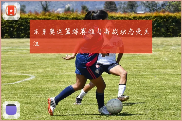 东京奥运篮球赛程与备战动态受关注