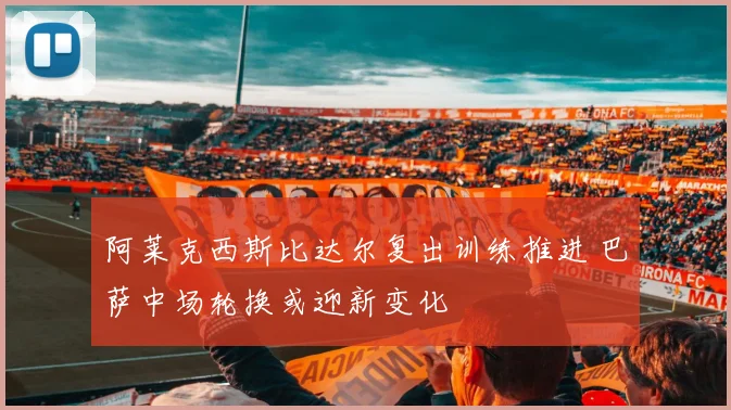 阿莱克西斯比达尔复出训练推进 巴萨中场轮换或迎新变化