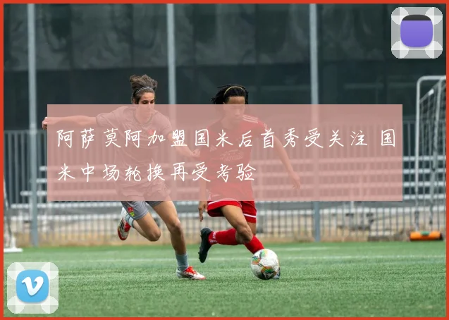 阿萨莫阿加盟国米后首秀受关注 国米中场轮换再受考验
