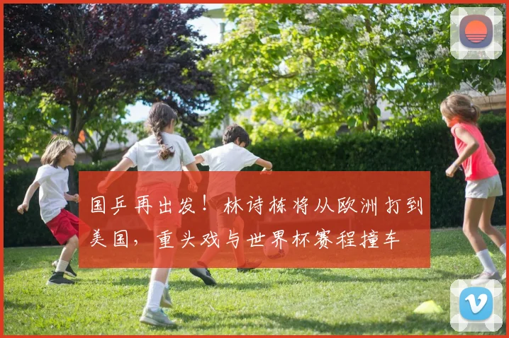 国乒再出发!林诗栋将从欧洲打到美国,重头戏与世界杯赛程撞车