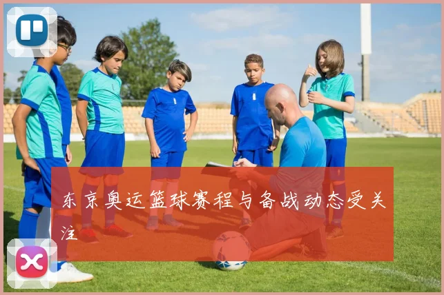 东京奥运篮球赛程与备战动态受关注