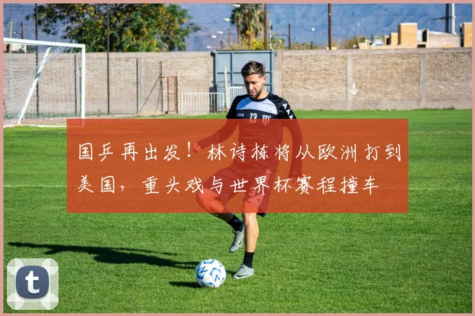 国乒再出发!林诗栋将从欧洲打到美国,重头戏与世界杯赛程撞车