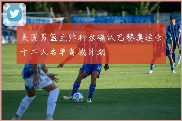 美国男篮主帅科尔确认巴黎奥运会十二人名单备战计划