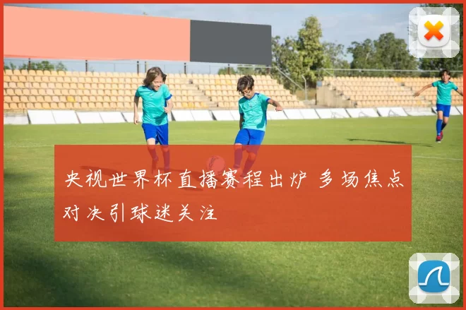 央视世界杯直播赛程出炉 多场焦点对决引球迷关注