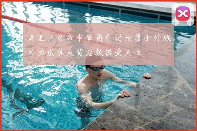 库里三分命中率再引讨论勇士外线火力成焦点背后数据受关注