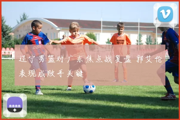 辽宁男篮对广东焦点战复盘 郭艾伦表现成败手关键