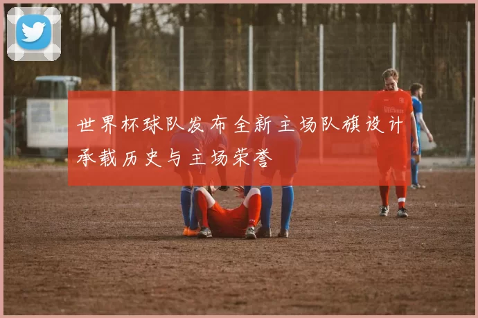 世界杯球队发布全新主场队旗设计承载历史与主场荣誉