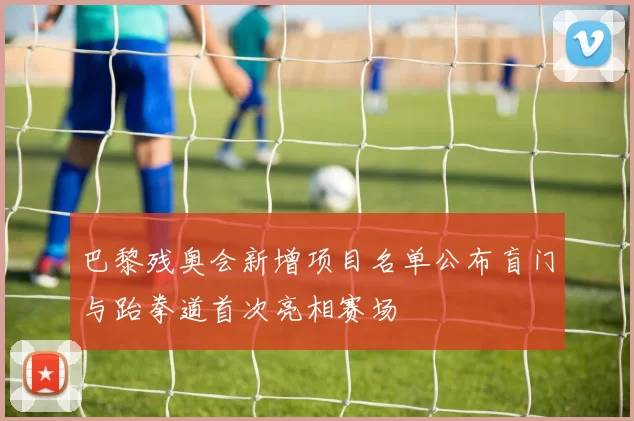 巴黎残奥会新增项目名单公布盲门与跆拳道首次亮相赛场