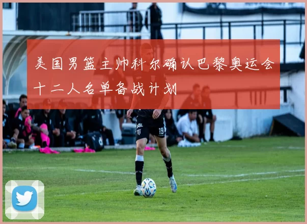 美国男篮主帅科尔确认巴黎奥运会十二人名单备战计划