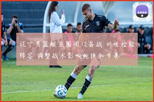 辽宁男篮鲅鱼圈闭门备战 训练检验阵容 调整战术影响轮换和节奏