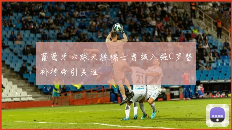 葡萄牙六球大胜瑞士晋级八强C罗替补待命引关注