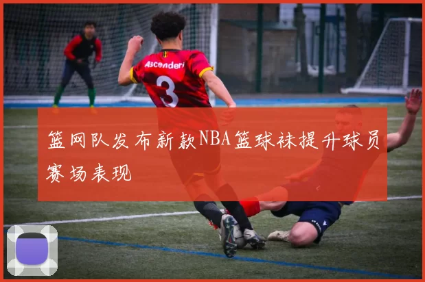 篮网队发布新款NBA篮球袜提升球员赛场表现