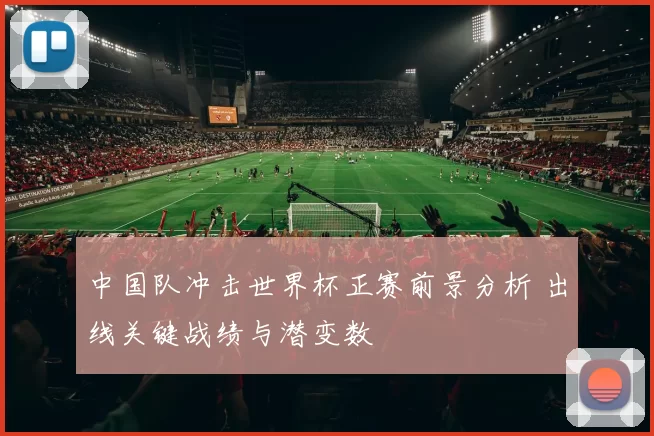中国队冲击世界杯正赛前景分析 出线关键战绩与潜变数
