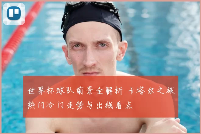 世界杯球队前景全解析 卡塔尔之旅热门冷门走势与出线看点