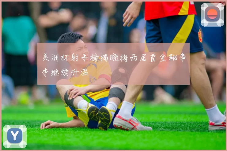 美洲杯射手榜揭晓梅西居首金靴争夺继续升温