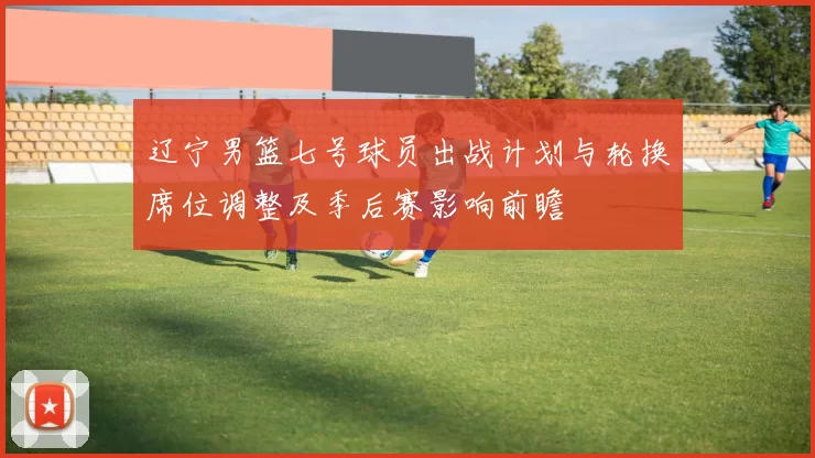 辽宁男篮七号球员出战计划与轮换席位调整及季后赛影响前瞻