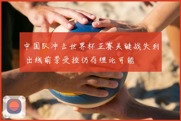 中国队冲击世界杯正赛关键战失利 出线前景受挫仍存理论可能