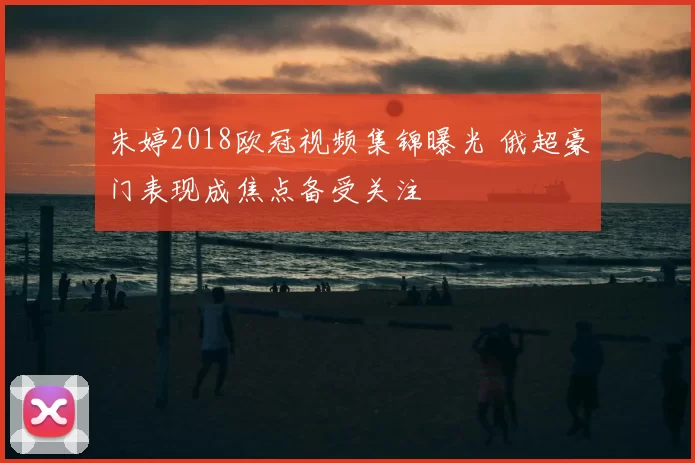 朱婷2018欧冠视频集锦曝光 俄超豪门表现成焦点备受关注