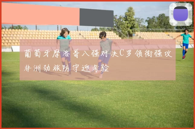 葡萄牙摩洛哥八强对决C罗领衔强攻非洲劲旅防守迎考验