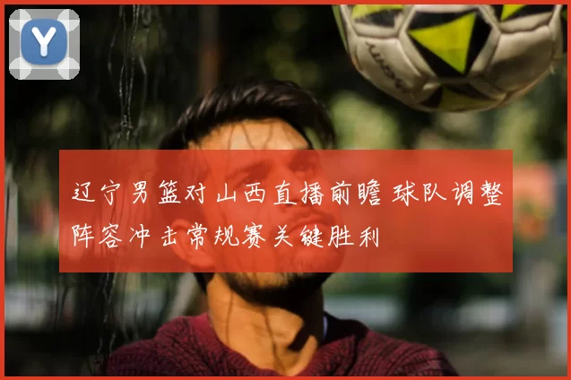 辽宁男篮对山西直播前瞻 球队调整阵容冲击常规赛关键胜利