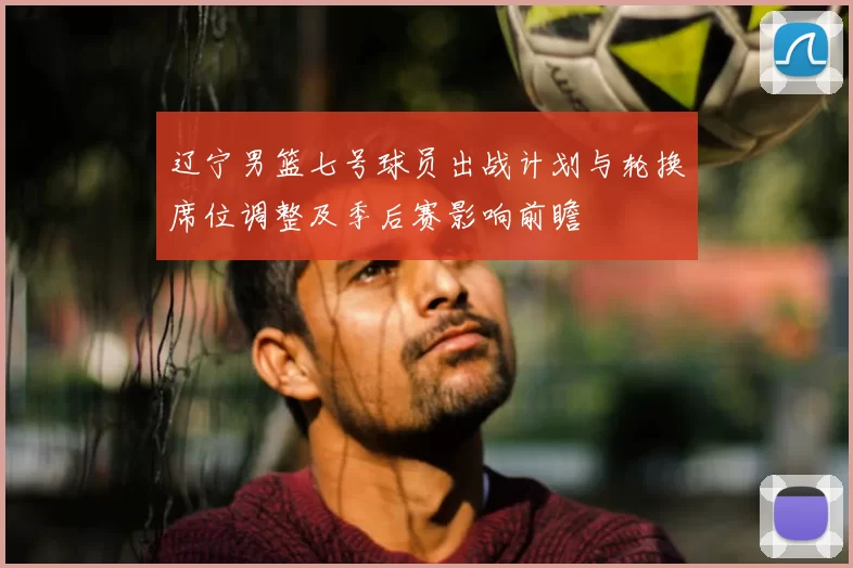 辽宁男篮七号球员出战计划与轮换席位调整及季后赛影响前瞻