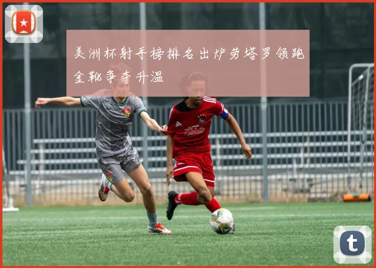 美洲杯射手榜排名出炉劳塔罗领跑金靴争夺升温