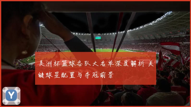 美洲杯篮球各队大名单深度解析 关键球星配置与夺冠前景