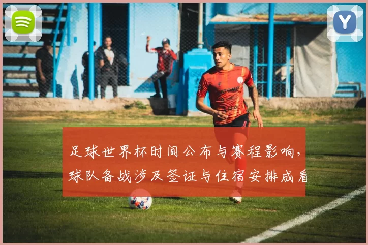 足球世界杯时间公布与赛程影响,球队备战涉及签证与住宿安排成看点