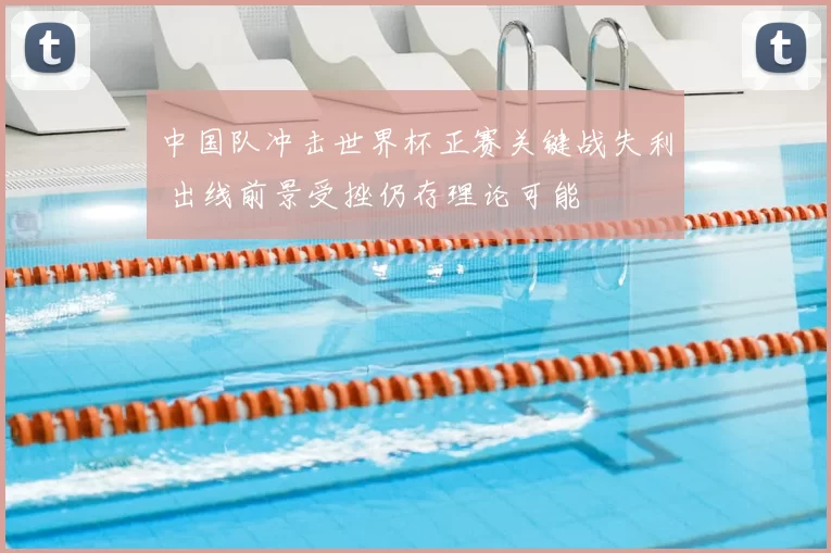 中国队冲击世界杯正赛关键战失利 出线前景受挫仍存理论可能