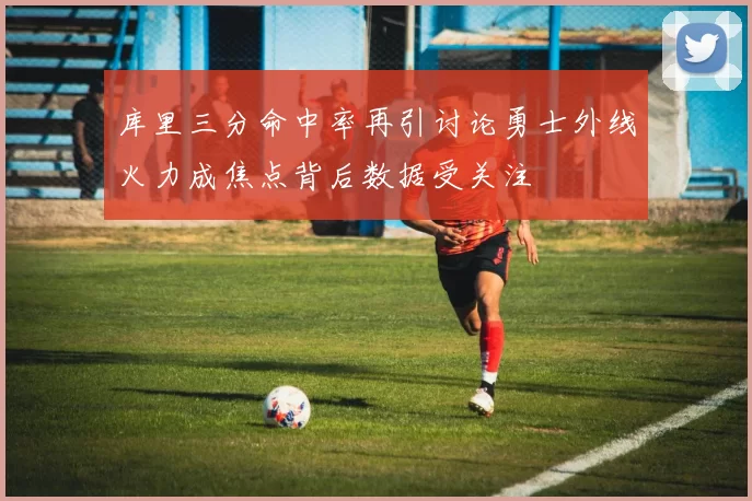 库里三分命中率再引讨论勇士外线火力成焦点背后数据受关注