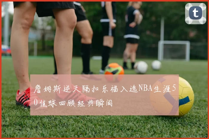 詹姆斯逆天隔扣乐福入选NBA生涯50佳球回顾经典瞬间