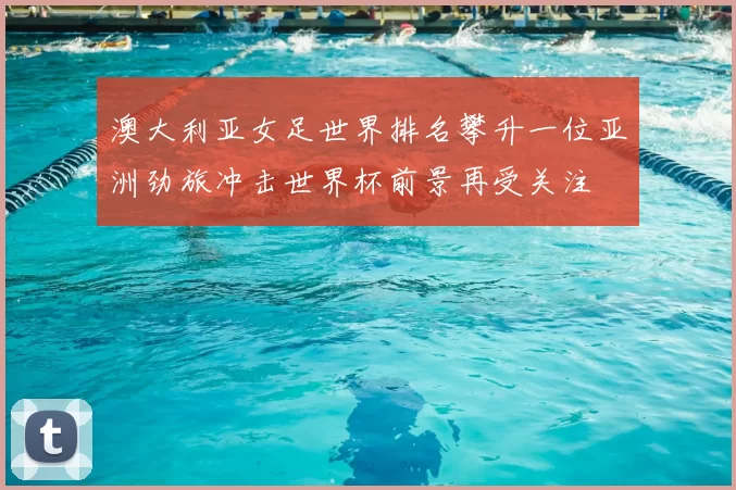 澳大利亚女足世界排名攀升一位亚洲劲旅冲击世界杯前景再受关注