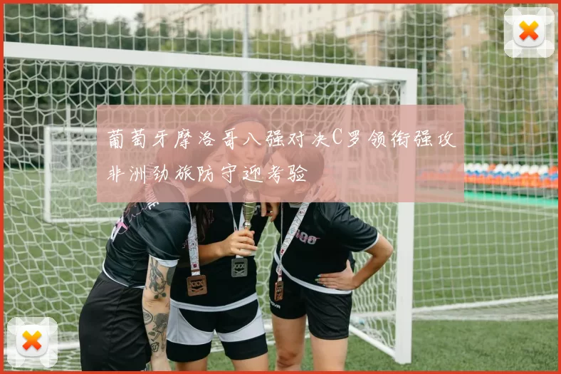 葡萄牙摩洛哥八强对决C罗领衔强攻非洲劲旅防守迎考验