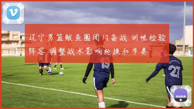 辽宁男篮鲅鱼圈闭门备战 训练检验阵容 调整战术影响轮换和节奏