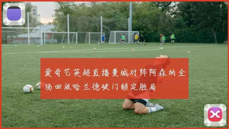 爱奇艺英超直播曼城对阵阿森纳全场回放哈兰德破门锁定胜局