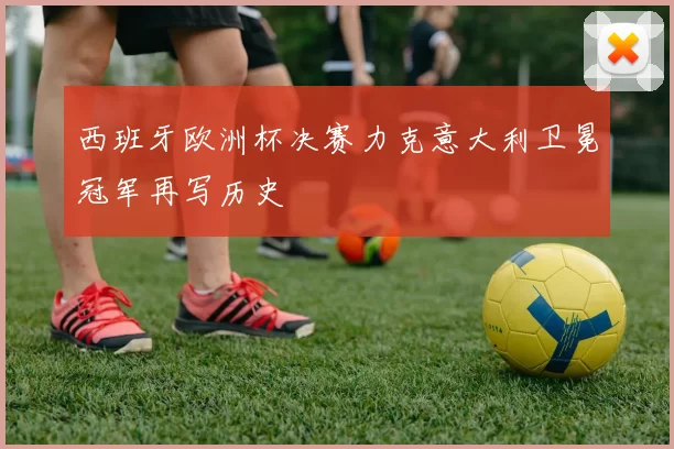 西班牙欧洲杯决赛力克意大利卫冕冠军再写历史