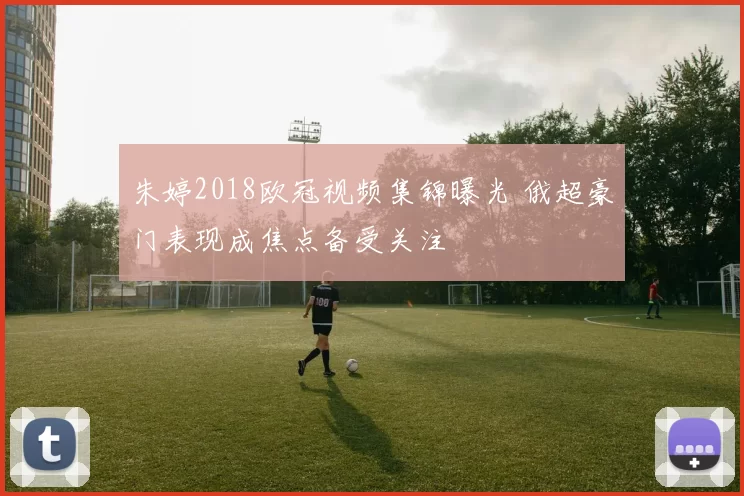 朱婷2018欧冠视频集锦曝光 俄超豪门表现成焦点备受关注